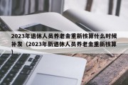 2023年退休人员养老金重新核算什么时候补发（2023年新退休人员养老金重新核算）