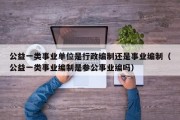 公益一类事业单位是行政编制还是事业编制（公益一类事业编制是参公事业编吗）