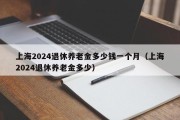 上海2024退休养老金多少钱一个月（上海2024退休养老金多少）