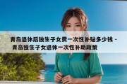 青岛退休后独生子女费一次性补贴多少钱 - 青岛独生子女退休一次性补助政策