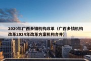 2020年广西乡镇机构改革（广西乡镇机构改革2024年改革方案机构合并）