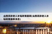 山西高龄老人补贴政策最新(山西高龄老人补贴政策最新消息)