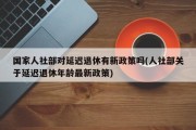 国家人社部对延迟退休有新政策吗(人社部关于延迟退休年龄最新政策)