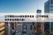 辽宁朝阳2020退休涨养老金（辽宁朝阳退休养老金调整方案）