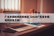 广东乡镇机构改革推迟（2024广东省乡镇机构改革方案）