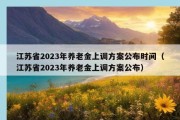 江苏省2023年养老金上调方案公布时间（江苏省2023年养老金上调方案公布）