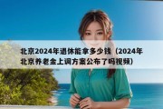 北京2024年退休能拿多少钱（2024年北京养老金上调方案公布了吗视频）