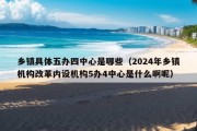 乡镇具体五办四中心是哪些（2024年乡镇机构改革内设机构5办4中心是什么啊呢）