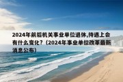 2024年前后机关事业单位退休,待遇上会有什么变化?（2024年事业单位改革最新消息公布）