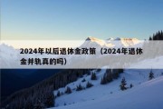 2024年以后退休金政策（2024年退休金并轨真的吗）