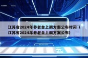 江苏省2024年养老金上调方案公布时间（江苏省2024年养老金上调方案公布）