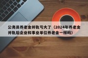 公务员养老金并轨亏大了（2024年养老金并轨后企业和事业单位养老金一样吗）