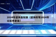 2024年退休金标准（退休政策2024年以后养老金）