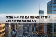 江西省2o21年养老金调整方案（江西2023年养老金计发基数是多少）