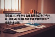 河南省2023年养老金计发基数公布了吗今年_河南省2023年养老金计发基数公布了吗今年多少钱