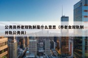 公务员养老双轨制是什么意思（养老金双轨制并轨公务员）