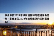 事业单位2024年以后退休和现在退休金差别（事业单位2024年前后退休的区别是什么）