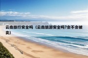 云南旅行安全吗（云南旅游安全吗?会不会被卖）