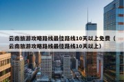 云南旅游攻略路线最佳路线10天以上免费（云南旅游攻略路线最佳路线10天以上）