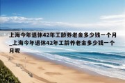 上海今年退休42年工龄养老金多少钱一个月_上海今年退休42年工龄养老金多少钱一个月呢