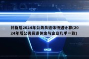 并轨后2024年公务员退休待遇计算(2024年后公务员退休金与企业几乎一致)