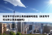 扶贫专干可以转公务员编制吗现在（扶贫专干可以转公务员编制吗）