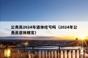 公务员2024年退休吃亏吗（2024年公务员退休规定）