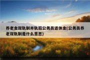 养老金双轨制并轨后公务员退休金(公务员养老双轨制是什么意思)