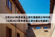 江苏2023年养老金上调方案最新公布时间（江苏2023年养老金上调方案公布最新）