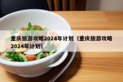 重庆旅游攻略2024年计划（重庆旅游攻略2024年计划）