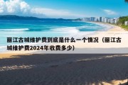 丽江古城维护费到底是什么一个情况（丽江古城维护费2024年收费多少）