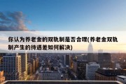 你认为养老金的双轨制是否合理(养老金双轨制产生的待遇差如何解决)