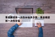 事业编退休一次性补贴多少钱 - 事业编退休一次性补贴