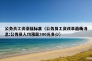 公务员工资涨幅标准（公务员工资改革最新消息:公务员人均涨薪300元多少）