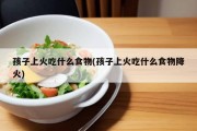 孩子上火吃什么食物(孩子上火吃什么食物降火)