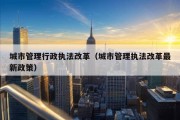 城市管理行政执法改革（城市管理执法改革最新政策）