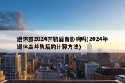 退休金2024并轨后有影响吗(2024年退休金并轨后的计算方法)