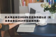 机关事业单位2024年后退休待遇认证（机关事业单位2024年后退休待遇）