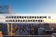 2024年机关事业单位退休金会减少吗（2024年机关事业单位如何算养老金）