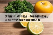 河南省2023年养老金计发基数何时公布_二o二一年河南省养老金调整方案