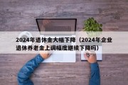 2024年退休金大幅下降（2024年企业退休养老金上调幅度继续下降吗）