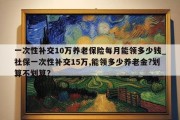 一次性补交10万养老保险每月能领多少钱_社保一次性补交15万,能领多少养老金?划算不划算?