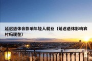 延迟退休会影响年轻人就业（延迟退休影响农村吗现在）