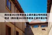 四川省2023年养老金上调方案公布时间及地点（四川省2023年养老金上调方案公布）