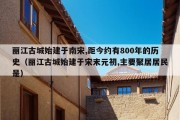 丽江古城始建于南宋,距今约有800年的历史（丽江古城始建于宋末元初,主要聚居居民是）