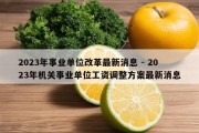 2023年事业单位改革最新消息 - 2023年机关事业单位工资调整方案最新消息