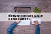 养老金2024年涨到6000（2024养老金预计涨幅是多少）