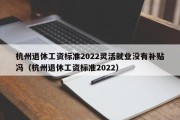 杭州退休工资标准2022灵活就业没有补贴冯（杭州退休工资标准2022）