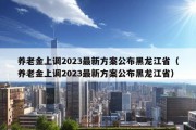 养老金上调2023最新方案公布黑龙江省（养老金上调2023最新方案公布黑龙江省）