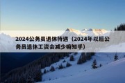 2024公务员退休待遇（2024年以后公务员退休工资会减少嘛知乎）